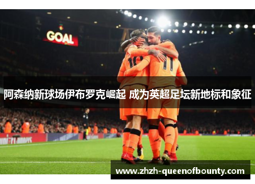 阿森纳新球场伊布罗克崛起 成为英超足坛新地标和象征 阿森纳新球场伊布罗克崛起 成为英超足坛新地标和象征