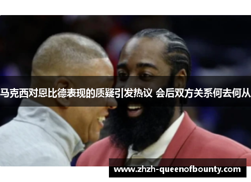 马克西对恩比德表现的质疑引发热议 会后双方关系何去何从 马克西对恩比德表现的质疑引发热议 会后双方关系何去何从