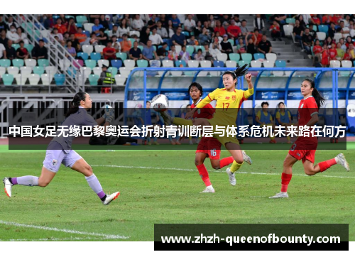中国女足无缘巴黎奥运会折射青训断层与体系危机未来路在何方