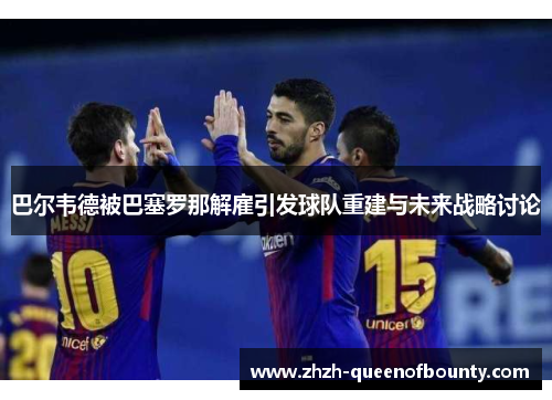 巴尔韦德被巴塞罗那解雇引发球队重建与未来战略讨论