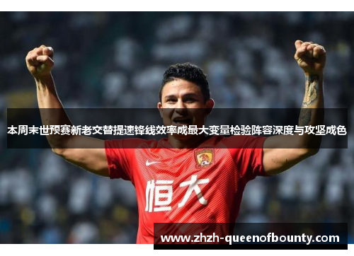 本周末世预赛新老交替提速锋线效率成最大变量检验阵容深度与攻坚成色 本周末世预赛新老交替提速锋线效率成最大变量检验阵容深度与攻坚成色